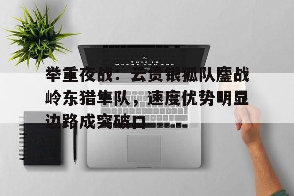 举重夜战：云贵银狐队鏖战岭东猎隼队，速度优势明显边路成突破口的简单介绍AYX Poker下注